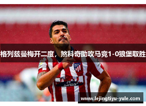 格列兹曼梅开二度，煞科奇助攻马竞1-0狼堡取胜