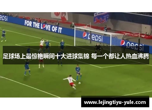 足球场上最惊艳瞬间十大进球集锦 每一个都让人热血沸腾