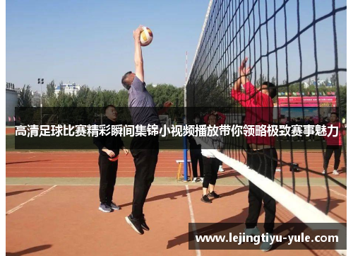 高清足球比赛精彩瞬间集锦小视频播放带你领略极致赛事魅力