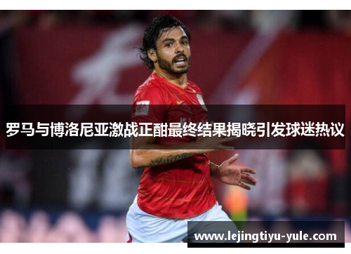 罗马与博洛尼亚激战正酣最终结果揭晓引发球迷热议