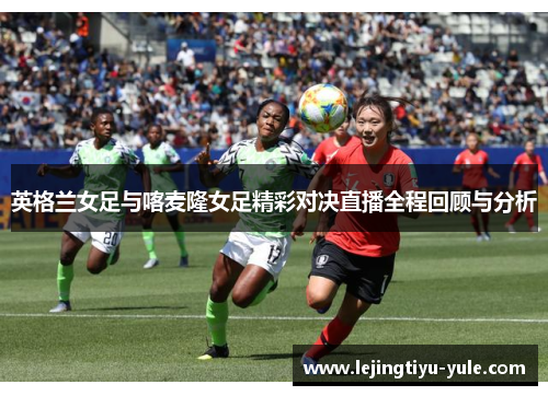 英格兰女足与喀麦隆女足精彩对决直播全程回顾与分析
